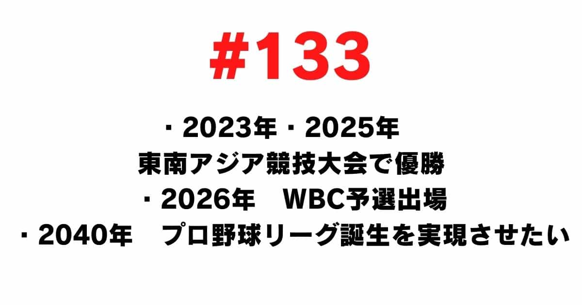 133 ・ 2023 ・ 2025 Winner of the Southeast Asian Games ・ 2026 WBC qualifying participation ・ 2040 I want to realize the birth of a professional baseball league